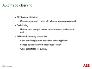 © ABB Group
February 15, 2024 | Slide 34
Automatic cleaning
 Mechanical cleaning
 Piston movement continually cleans measurement cell
 Cell rinsing
 Rinses with sample before measurement to clean the
cell
 Additional cleaning sequence
 User can instigate an additional cleaning cycle
 Rinses optical cell with cleaning solution
 User selectable frequency
 