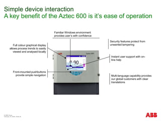 © ABB Group
February 15, 2024 | Slide 36
Simple device interaction
A key benefit of the Aztec 600 is it’s ease of operation
Familiar Windows environment
provides user’s with confidence
Full colour graphical display
allows process trends to easily
viewed and analysed locally
Front-mounted pushbuttons
provide simple navigation
Instant user support with on-
line help
Multi-language capability provides
our global customers with clear
translations
Security features protect from
unwanted tampering
 