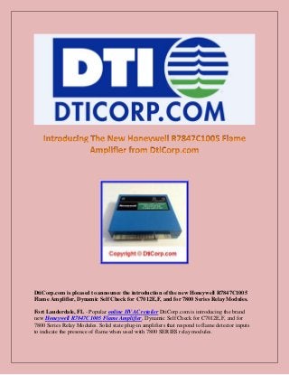 DtiCorp.com is pleased to announce the introduction of the new Honeywell R7847C1005
Flame Amplifier, Dynamic Self Check for C7012E,F, and for 7800 Series Relay Modules.
Fort Lauderdale, FL - Popular online HVAC retailer DtiCorp.com is introducing the brand
new Honeywell R7847C1005 Flame Amplifier, Dynamic Self Check for C7012E,F, and for
7800 Series Relay Modules. Solid state plug-in amplifiers that respond to flame detector inputs
to indicate the presence of flame when used with 7800 SERIES relay modules.
 