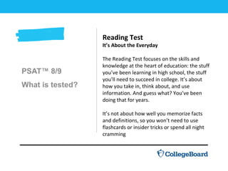 PSAT™ 8/9
What is tested?
Reading Test
It’s About the Everyday
The Reading Test focuses on the skills and
knowledge at the heart of education: the stuff
you’ve been learning in high school, the stuff
you’ll need to succeed in college. It’s about
how you take in, think about, and use
information. And guess what? You’ve been
doing that for years.
It’s not about how well you memorize facts
and definitions, so you won’t need to use
flashcards or insider tricks or spend all night
cramming
 