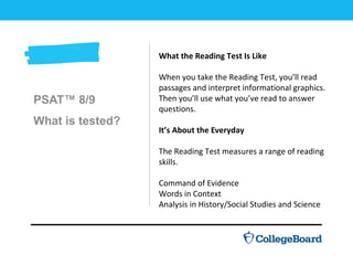 PSAT™ 8/9
What is tested?
What the Reading Test Is Like
When you take the Reading Test, you’ll read
passages and interpret informational graphics.
Then you’ll use what you’ve read to answer
questions.
It’s About the Everyday
The Reading Test measures a range of reading
skills.
Command of Evidence
Words in Context
Analysis in History/Social Studies and Science
 
