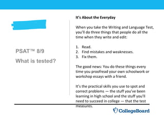 PSAT™ 8/9
What is tested?
It’s About the Everyday
When you take the Writing and Language Test,
you’ll do three things that people do all the
time when they write and edit:
1. Read.
2. Find mistakes and weaknesses.
3. Fix them.
The good news: You do these things every
time you proofread your own schoolwork or
workshop essays with a friend.
It’s the practical skills you use to spot and
correct problems — the stuff you’ve been
learning in high school and the stuff you’ll
need to succeed in college — that the test
measures.
 