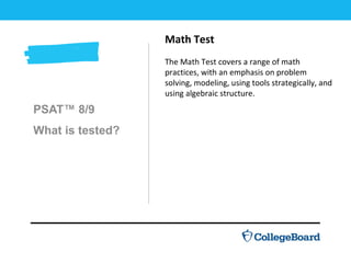 PSAT™ 8/9
What is tested?
Math Test
The Math Test covers a range of math
practices, with an emphasis on problem
solving, modeling, using tools strategically, and
using algebraic structure.
 