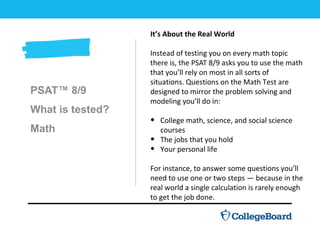 PSAT™ 8/9
What is tested?
Math
It’s About the Real World
Instead of testing you on every math topic
there is, the PSAT 8/9 asks you to use the math
that you’ll rely on most in all sorts of
situations. Questions on the Math Test are
designed to mirror the problem solving and
modeling you’ll do in:
• College math, science, and social science
courses
• The jobs that you hold
• Your personal life
For instance, to answer some questions you’ll
need to use one or two steps — because in the
real world a single calculation is rarely enough
to get the job done.
 