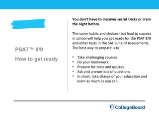 PSAT™ 8/9
How to get ready
You don’t have to discover secret tricks or cram
the night before.
The same habits and choices that lead to success
in school will help you get ready for the PSAT 8/9
and other tests in the SAT Suite of Assessments.
The best way to prepare is to:
• Take challenging courses
• Do your homework
• Prepare for tests and quizzes
• Ask and answer lots of questions
• In short, take charge of your education and
learn as much as you can.
 
