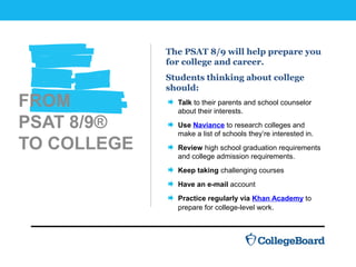 FROM
PSAT 8/9®
TO COLLEGE
The PSAT 8/9 will help prepare you
for college and career.
Students thinking about college
should:
Talk to their parents and school counselor
about their interests.
Use Naviance to research colleges and
make a list of schools they’re interested in.
Review high school graduation requirements
and college admission requirements.
Keep taking challenging courses
Have an e-mail account
Practice regularly via Khan Academy to
prepare for college-level work.
 