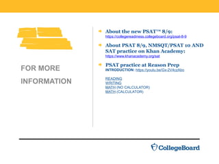 About the new PSAT™ 8/9:
https://collegereadiness.collegeboard.org/psat-8-9
About PSAT 8/9, NMSQT/PSAT 10 AND
SAT practice on Khan Academy:
https://www.khanacademy.org/sat
PSAT practice at Reason Prep
INTRODUCTION: https://youtu.be/Gx-2V4czAbo
READING
WRITING
MATH (NO CALCULATOR)
MATH (CALCULATOR)
FOR MORE
INFORMATION
 