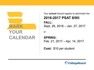 Your school should register to administer the
2016-2017 PSAT 8/9®
FALL:
Sept. 26, 2016 – Jan. 27, 2017
or
SPRING:
Feb. 21, 2017 – Apr. 14, 2017
Cost: $10 per student.
MARK
YOUR
CALENDAR
 