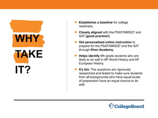 WHY
TAKE
IT?
Establishes a baseline for college
readiness.
Closely aligned with the PSAT/NMSQT and
SAT (good practice!).
Get personalized online instruction to
prepare for the PSAT/NMSQT and the SAT
through Khan Academy.
Helps identify 9th grade students who are
likely to do well in AP World History and AP
European History.
It’s fair. The questions are rigorously
researched and tested to make sure students
from all backgrounds who have equal levels
of preparation have an equal chance to do
well.
 