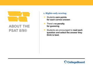 ABOUT THE
PSAT 8/9®
1. Rights-only scoring.
Students earn points
for each correct answer.
There’s no penalty
for guessing.
Students are encouraged to read each
question and select the answer they
think is best.
 