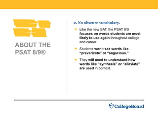 ABOUT THE
PSAT 8/9®
2. No obscure vocabulary.
Like the new SAT, the PSAT 8/9
focuses on words students are most
likely to use again throughout college
and career.
Students won’t see words like
“prevaricate” or “sagacious.”
They will need to understand how
words like “synthesis” or “alleviate”
are used in context.
 