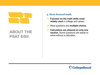 ABOUT THE
PSAT 8/9®
3. More focused math.
Focuses on the math skills most
widely used in college and career.
Most questions are multiple choice.
Calculators are allowed on only one
section. Some questions are easier to
solve without a calculator.
 