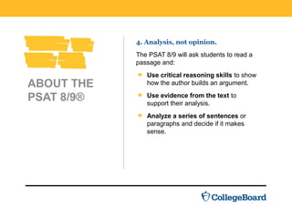 ABOUT THE
PSAT 8/9®
4. Analysis, not opinion.
The PSAT 8/9 will ask students to read a
passage and:
Use critical reasoning skills to show
how the author builds an argument.
Use evidence from the text to
support their analysis.
Analyze a series of sentences or
paragraphs and decide if it makes
sense.
 