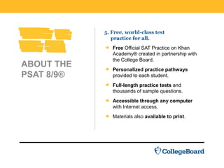 ABOUT THE
PSAT 8/9®
5. Free, world-class test
practice for all.
Free Official SAT Practice on Khan
Academy® created in partnership with
the College Board.
Personalized practice pathways
provided to each student.
Full-length practice tests and
thousands of sample questions.
Accessible through any computer
with Internet access.
Materials also available to print.
 