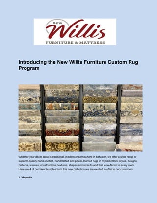 Introducing the New Willis Furniture Custom Rug
Program
Whether your décor taste is traditional, modern or somewhere in-between, we offer a wide range of
superior-quality hand-knotted, handcrafted and power-loomed rugs in myriad colors, styles, designs,
patterns, weaves, constructions, textures, shapes and sizes to add that wow-factor to every room.
Here are 4 of our favorite styles from this new collection we are excited to offer to our customers:
1. Magnolia
 