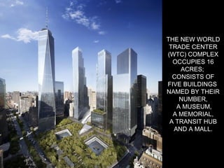 THE NEW WORLD
TRADE CENTER
(WTC) COMPLEX
OCCUPIES 16
ACRES;
CONSISTS OF
FIVE BUILDINGS
NAMED BY THEIR
NUMBER,
A MUSEUM,
A MEMORIAL,
A TRANSIT HUB
AND A MALL.
 
