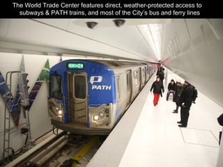 The World Trade Center features direct, weather-protected access to 11
subways & PATH trains, and most of the City’s bus and ferry lines.
 