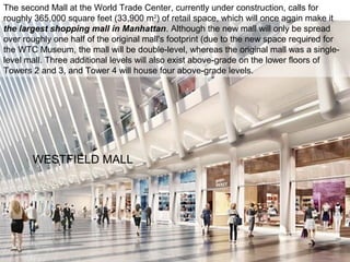 WESTFIELD MALL
The second Mall at the World Trade Center, currently under construction, calls for
roughly 365,000 square feet (33,900 m2
) of retail space, which will once again make it
the largest shopping mall in Manhattan. Although the new mall will only be spread
over roughly one half of the original mall's footprint (due to the new space required for
the WTC Museum, the mall will be double-level, whereas the original mall was a single-
level mall. Three additional levels will also exist above-grade on the lower floors of
Towers 2 and 3, and Tower 4 will house four above-grade levels.
 