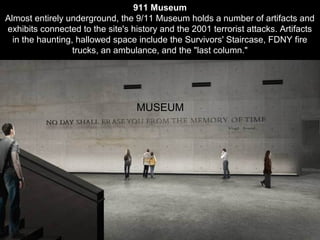 MUSEUM
911 Museum
Almost entirely underground, the 9/11 Museum holds a number of artifacts and
exhibits connected to the site's history and the 2001 terrorist attacks. Artifacts
in the haunting, hallowed space include the Survivors' Staircase, FDNY fire
trucks, an ambulance, and the "last column."
 