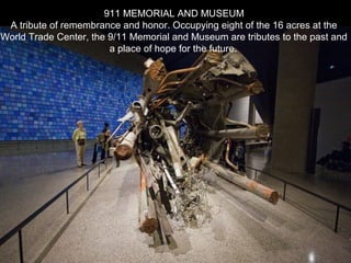 911 MEMORIAL AND MUSEUM
A tribute of remembrance and honor. Occupying eight of the 16 acres at the
World Trade Center, the 9/11 Memorial and Museum are tributes to the past and
a place of hope for the future.
 