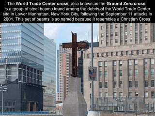 The World Trade Center cross, also known as the Ground Zero cross,
is a group of steel beams found among the debris of the World Trade Center
site in Lower Manhattan, New York City, following the September 11 attacks in
2001. This set of beams is so named because it resembles a Christian Cross.
 