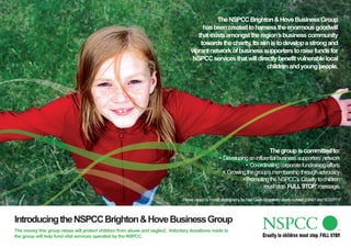The NSPCC Brighton & Hove Business Group
                                                                                        has been created to harness the enormous goodwill
                                                                                      that exists amongst the region’s business community
                                                                                       towards the charity. Its aim is to develop a strong and
                                                                                   vibrant network of business supporters to raise funds for
                                                                                    NSPCC services that will directly benefit vulnerable local
                                                                                                                  children and young people.




                                                                                                                                   The group is committed to:
                                                                                                    • Developing an influential business supporters’ network
                                                                                                                 • Co-ordinating corporate fundraising efforts
                                                                                                      • Growing the group’s membership through advocacy
                                                                                                              .• Promoting the NSPCC’s ‘Cruelty to children
                                                                                                                         must stop. FULL STOP message.
                                                                                                                                                 .’

                                                                               Picture posed by model, photography by Paul Close. Registered charity number 216401 and SC037717




Introducing the NSPCC Brighton & Hove Business Group
The money this group raises will protect children from abuse and neglect. Voluntary donations made to
the group will help fund vital services operated by the NSPCC.
 