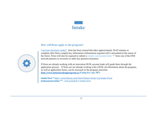 12
Intake
How will firms apply to the program?
A private electronic intake* form has been created that takes approximately 30-45 minutes to
complete after firms compile key information (information required will is articulated at the outset of
the form). Firms will also be required to submit a simple endorsement letter ** from one of the ONE
network partners or investors or other key partners/customers.
If firms are already working with an innovation HUB, account leads will guide them through the
application process. If firms are not already working with a HUB, all information about the program,
as well as application forms, can be accessed on the program microsite:
http://www.ontarioscaleupprogram.ca (Going live Apr 28th)
Intake	form	*	https://scale.blitzen.com/form/Ontario-Scale-Up-Intake-Form
Endorsement	letter	**	- Link	provided	in	Intake	form
 