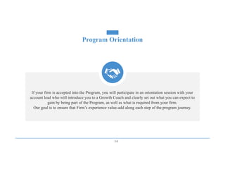 14
Program Orientation
If your firm is accepted into the Program, you will participate in an orientation session with your
account lead who will introduce you to a Growth Coach and clearly set out what you can expect to
gain by being part of the Program, as well as what is required from your firm.
Our goal is to ensure that Firm’s experience value-add along each step of the program journey.
 