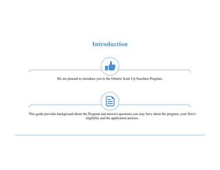We are pleased to introduce you to the Ontario Scale Up Vouchers Program.
Introduction
This guide provides background about the Program and answers questions you may have about the program, your firm’s
eligibility and the application process.
 