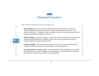20
How will the financial vouchers be deployed?
o Direct funding can be used to support technology prototype development or to hire an
experienced product development executive to aid in the development and release of new
products and services. Examples include: embedded executives, in-market international sales
managers and product development executives.
o Indirect funding can be used to support or assist scale-up firms with the costs associated with
protecting intellectual property. Examples include: sales training, operational excellence
training, productivity audits and legal services.
o Voucher flexibility - The vouchers can be used for more than one service need and further
examples of deployment options will be provided to successful applicants.
o Average timeline for voucher success – Intake committees will be taking place on a monthly
basis and Selection committee meetings on a quarterly basis. The maximum turn around time
from intake to voucher success will be a four month period.
Financial Vouchers
 
