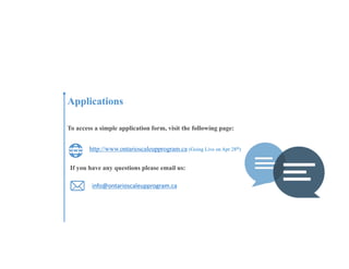 Applications
To access a simple application form, visit the following page:
http://www.ontarioscaleupprogram.ca (Going Live on Apr 28th)
info@ontarioscaleupprogram.ca
If you have any questions please email us:
 