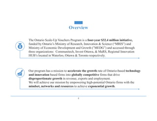 Overview
4
The Ontario Scale-Up Vouchers Program is a four-year $32.4 million initiative,
funded by Ontario’s Ministry of Research, Innovation & Science (“MRIS”) and
Ministry of Economic Development and Growth (”MEDG”) and accessed through
three organizations: Communitech, Invest Ottawa, & MaRS, Regional Innovation
HUB’s located in Waterloo, Ottawa & Toronto respectively.
Our program has a mission to accelerate the growth rate of Ontario-based technology
and innovation based firms into globally competitive firms that drive
disproportionate growth in revenue, exports and employment.
We will achieve our mission by empowering high-potential Ontario firms with the
mindset, networks and resources to achieve exponential growth.
 
