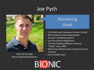 Joe Pych
Marketing
Geek
•
•
•
•
•
•
•
CEO and Founder
Bionic Advertising Systems

2 BS Math and Computer Science Cornell
MS Computer Science Rensselaer
20 years marketing systems
Lots of systems integrations
14 years leading software company
“Cloud” since 1999
Releasing software every 6 weeks for past
13 years
• Lots of battle scars

 