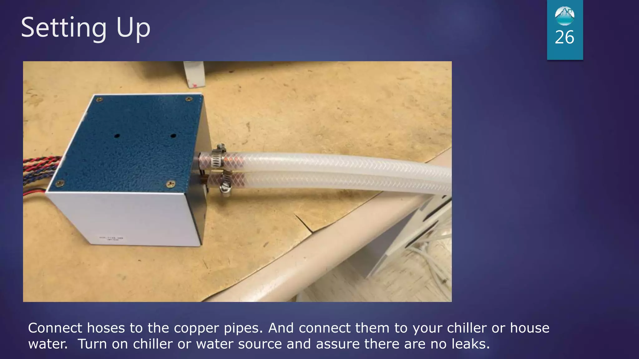 Setting Up 26
Connect hoses to the copper pipes. And connect them to your chiller or house
water. Turn on chiller or water source and assure there are no leaks.
 