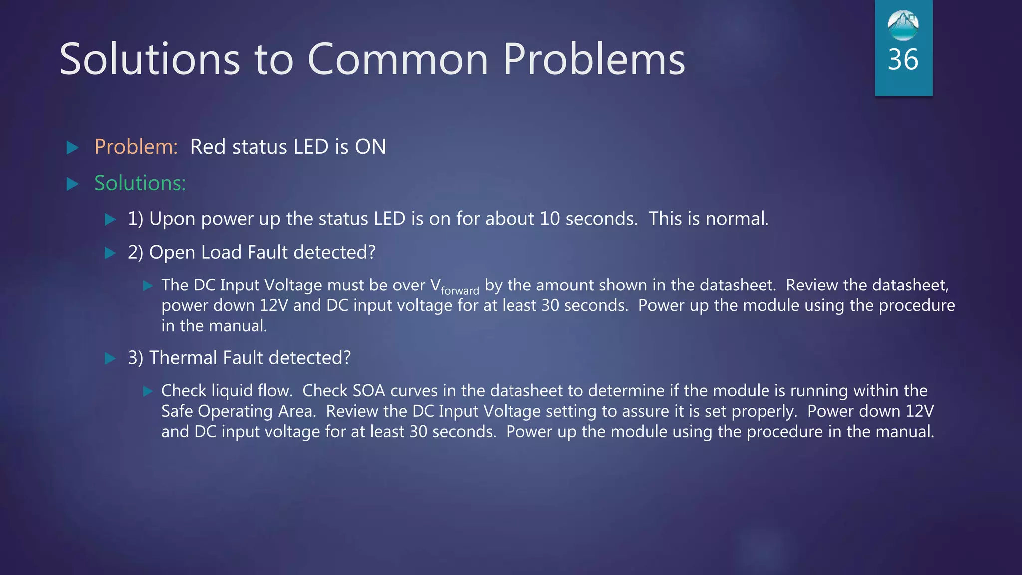 Solutions to Common Problems 36
 Problem: Red status LED is ON
 Solutions:
 1) Upon power up the status LED is on for about 10 seconds. This is normal.
 2) Open Load Fault detected?
 The DC Input Voltage must be over Vforward by the amount shown in the datasheet. Review the datasheet,
power down 12V and DC input voltage for at least 30 seconds. Power up the module using the procedure
in the manual.
 3) Thermal Fault detected?
 Check liquid flow. Check SOA curves in the datasheet to determine if the module is running within the
Safe Operating Area. Review the DC Input Voltage setting to assure it is set properly. Power down 12V
and DC input voltage for at least 30 seconds. Power up the module using the procedure in the manual.
 