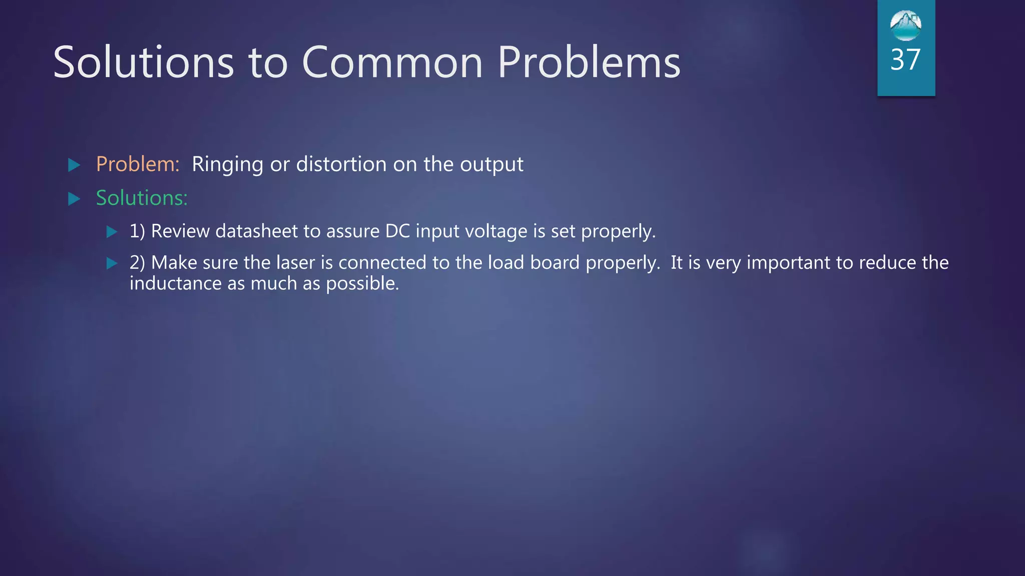 Solutions to Common Problems
 Problem: Ringing or distortion on the output
 Solutions:
 1) Review datasheet to assure DC input voltage is set properly.
 2) Make sure the laser is connected to the load board properly. It is very important to reduce the
inductance as much as possible.
37
 