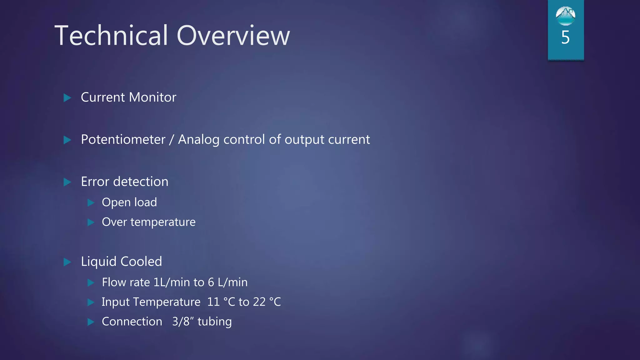 Technical Overview 5
 Current Monitor
 Potentiometer / Analog control of output current
 Error detection
 Open load
 Over temperature
 Liquid Cooled
 Flow rate 1L/min to 6 L/min
 Input Temperature 11 °C to 22 °C
 Connection 3/8” tubing
 