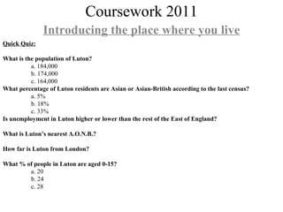 Coursework 2011 Introducing the place where you live Quick Quiz: What is the population of Luton? a. 184,000 b. 174,000 c. 164,000 What percentage of Luton residents are Asian or Asian-British according to the last census? a. 5% b. 18% c. 33% Is unemployment in Luton higher or lower than the rest of the East of England? What is Luton’s nearest A.O.N.B.? How far is Luton from London? What % of people in Luton are aged 0-15? a. 20 b. 24 c. 28 