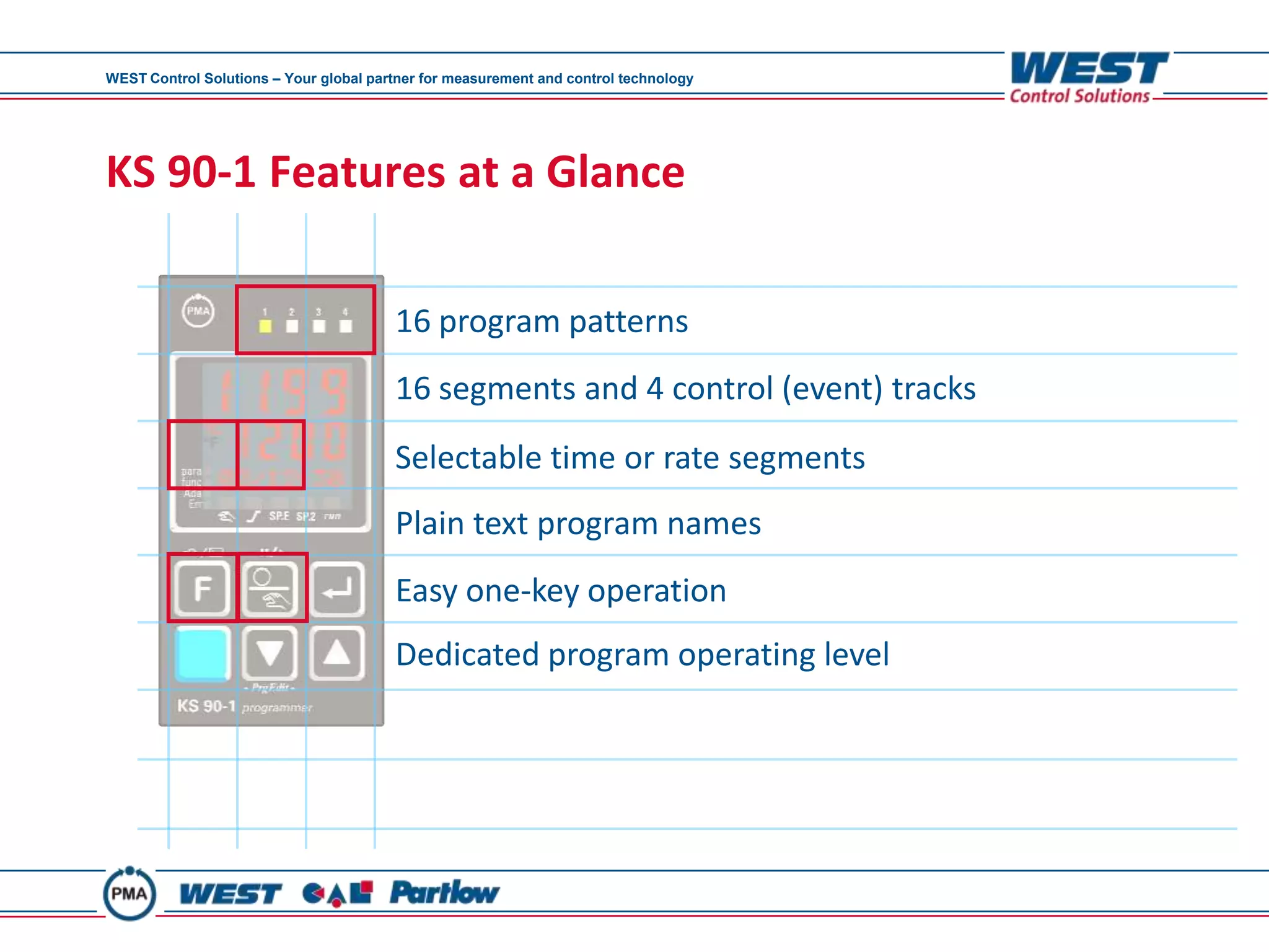 WEST Control Solutions – Your global partner for measurement and control technology




KS 90-1 Features at a Glance

                                        16 program patterns
                                        16 segments and 4 control (event) tracks
                                        Selectable time or rate segments
                                        Plain text program names
                                        Easy one-key operation
                                        Dedicated program operating level
 