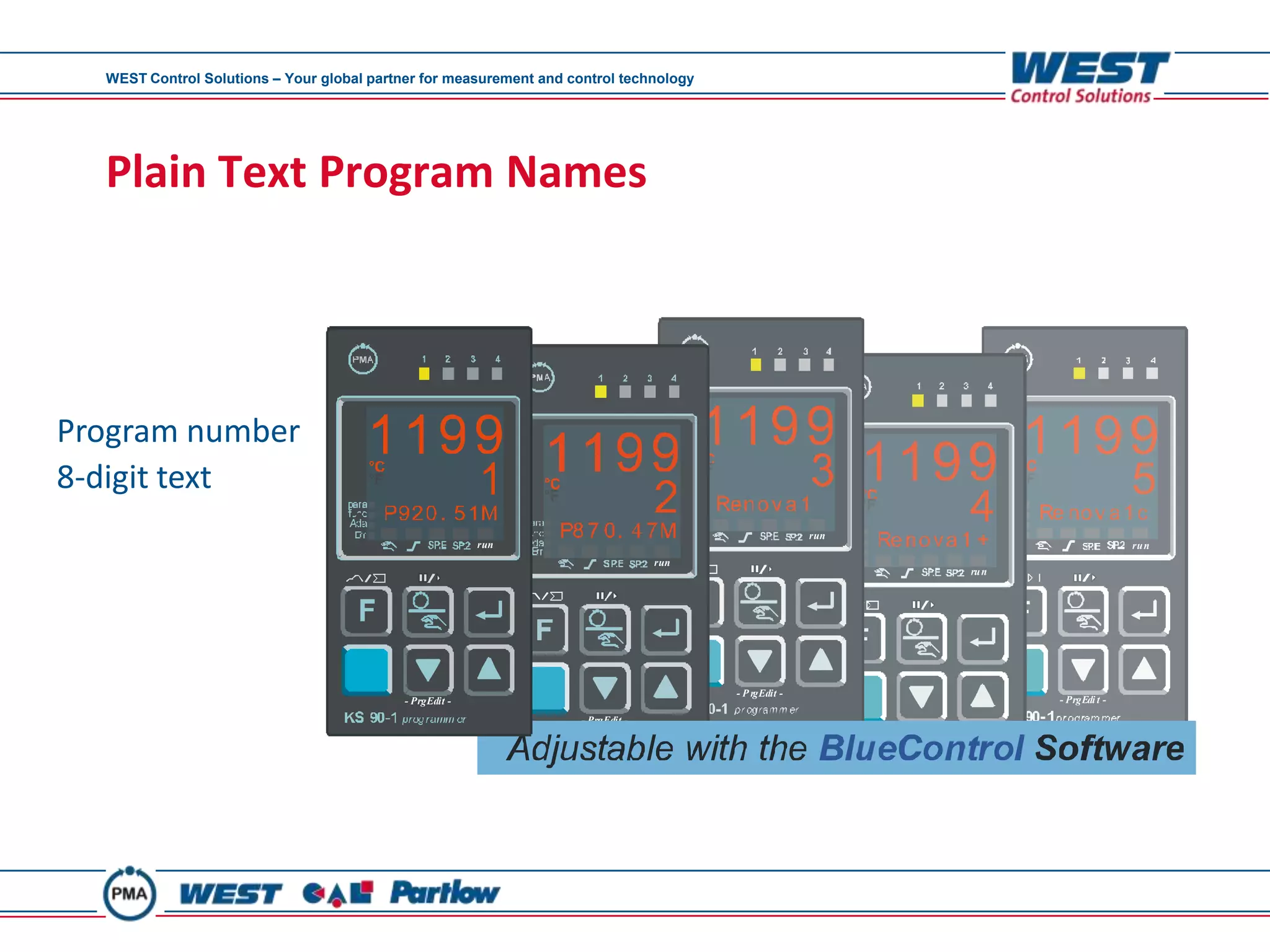 WEST Control Solutions – Your global partner for measurement and control technology




  Plain Text Program Names




Program number
8-digit text
                                                                                                        run
                                                          run                                                                                      ru n
                                                                                   run
                                                                                                                             ru n




                                                                                         - P rgEdit -
                                            - PrgEdit -                                                                             - PrgEdi t -
                                                                     - PrgEdit -
                                                                                                              - PrgEdi t -
 