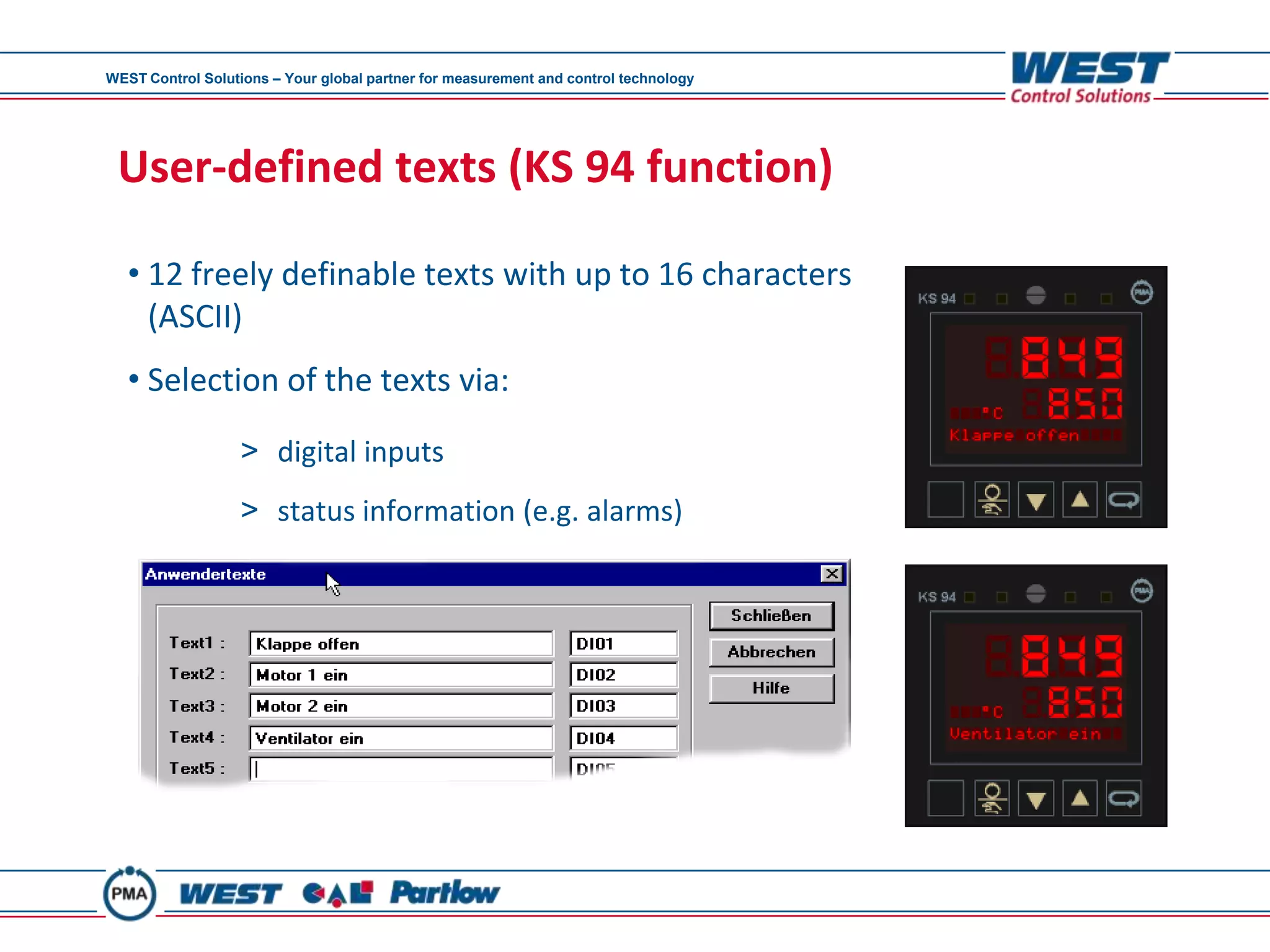 WEST Control Solutions – Your global partner for measurement and control technology




 User-defined texts (KS 94 function)

   • 12 freely definable texts with up to 16 characters
     (ASCII)
   • Selection of the texts via:
                  > digital inputs
                  > status information (e.g. alarms)
 