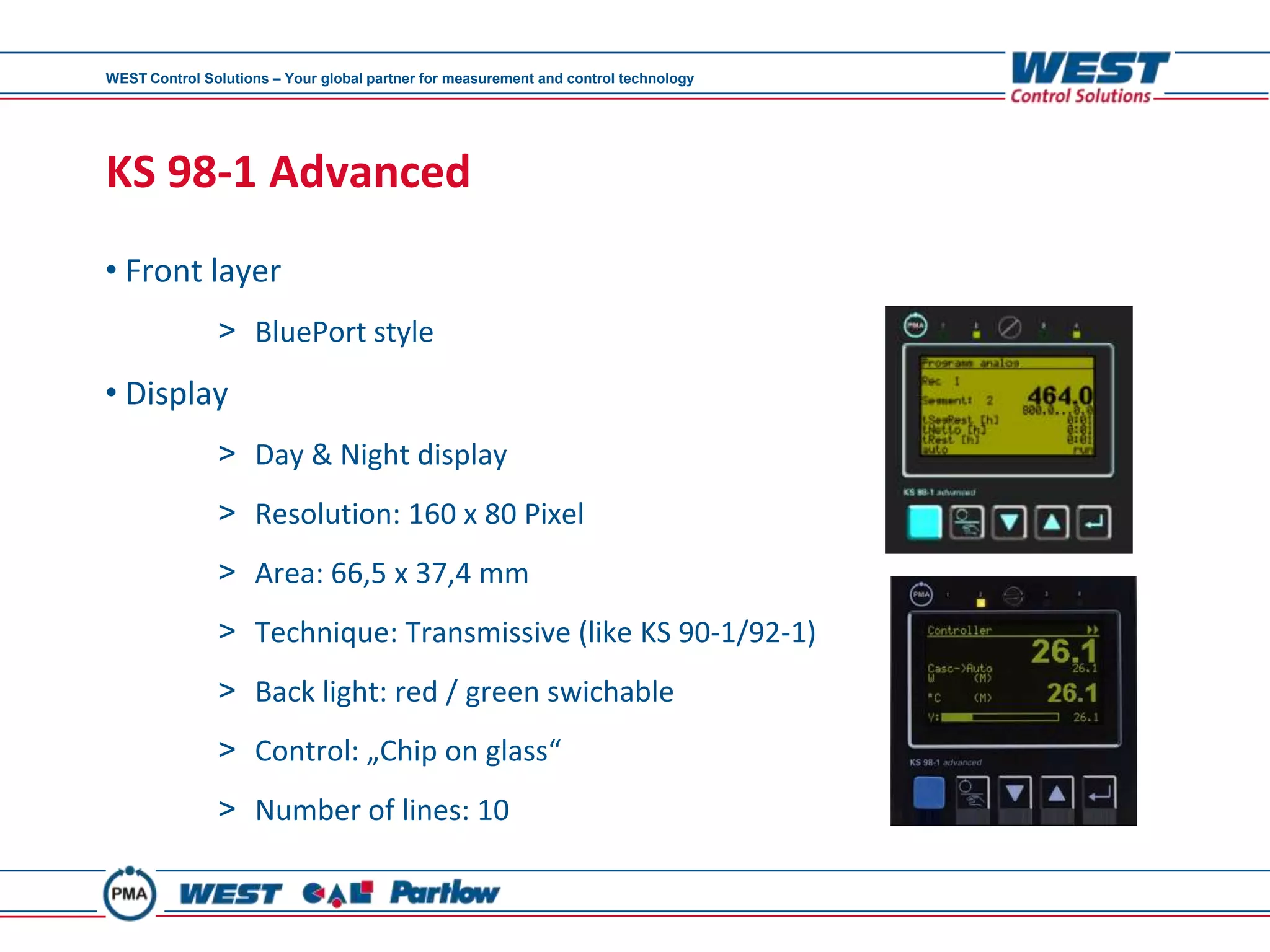 WEST Control Solutions – Your global partner for measurement and control technology




KS 98-1 Advanced
• Front layer
               > BluePort style
• Display
               > Day & Night display
               > Resolution: 160 x 80 Pixel
               > Area: 66,5 x 37,4 mm
               > Technique: Transmissive (like KS 90-1/92-1)
               > Back light: red / green swichable
               > Control: „Chip on glass“
               > Number of lines: 10
 