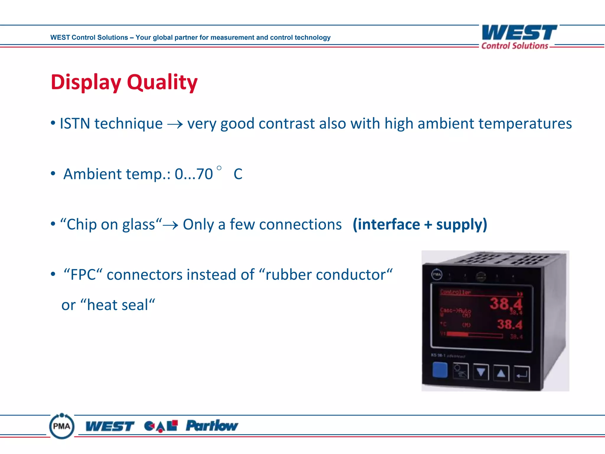 WEST Control Solutions – Your global partner for measurement and control technology




Display Quality
• ISTN technique                        very good contrast also with high ambient temperatures


• Ambient temp.: 0...70 °C

• “Chip on glass“                      Only a few connections (interface + supply)

• “FPC“ connectors instead of “rubber conductor“
   or “heat seal“
 