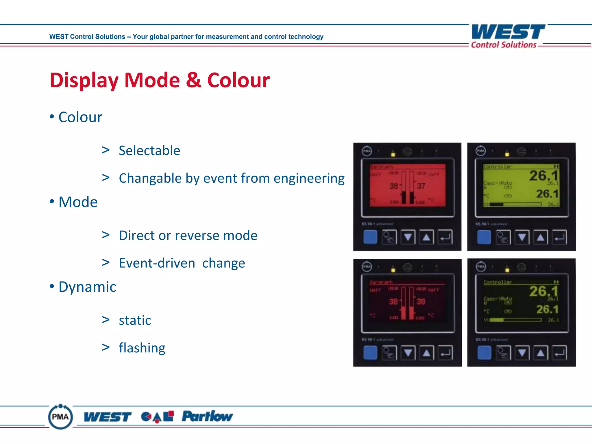 WEST Control Solutions – Your global partner for measurement and control technology




Display Mode & Colour
• Colour

               > Selectable
               > Changable by event from engineering
• Mode
               > Direct or reverse mode
               > Event-driven change
• Dynamic

               > static
               > flashing
 