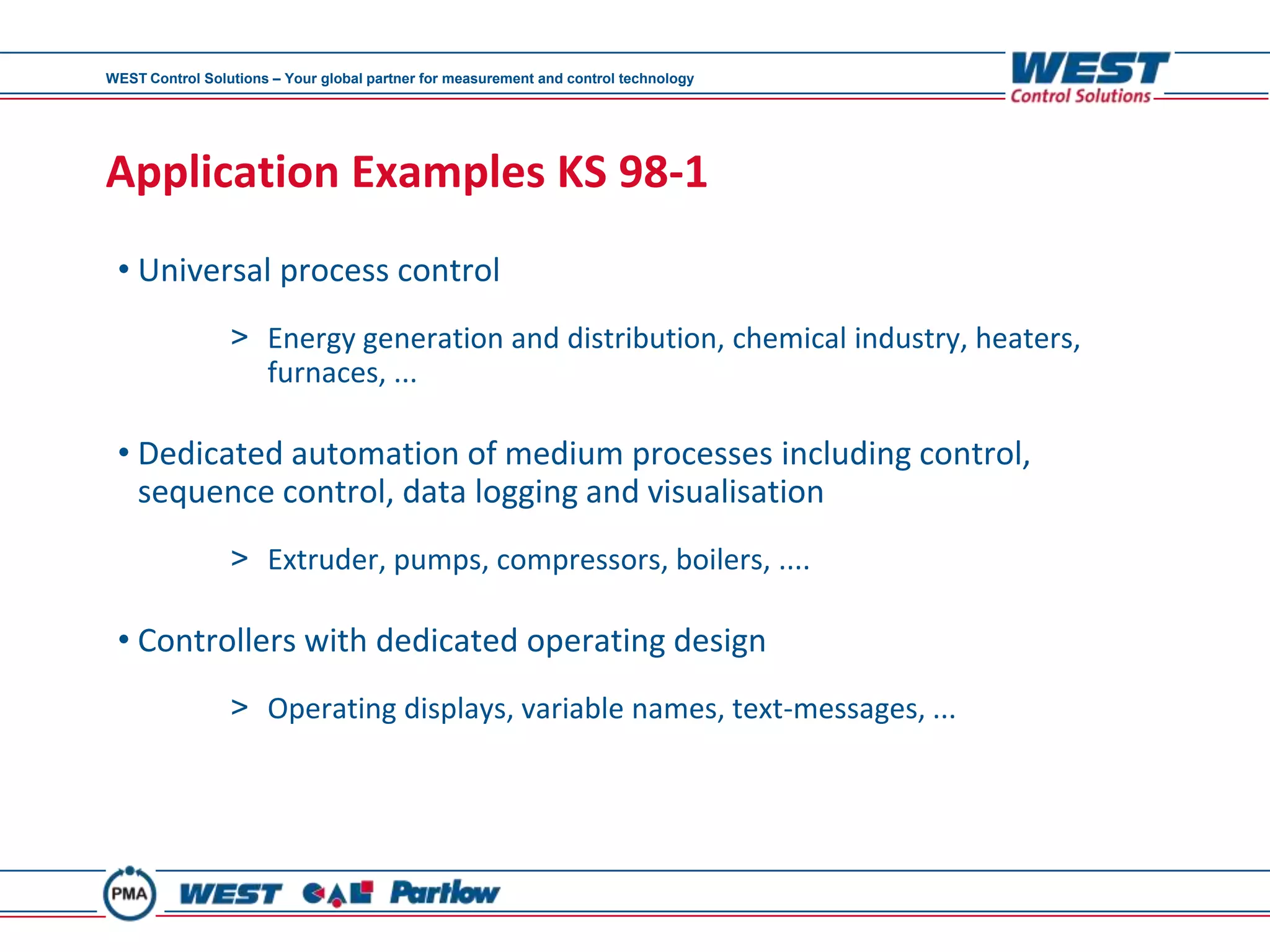 WEST Control Solutions – Your global partner for measurement and control technology




Application Examples KS 98-1
 • Universal process control
                 > Energy generation and distribution, chemical industry, heaters,
                   furnaces, ...

 • Dedicated automation of medium processes including control,
   sequence control, data logging and visualisation
                 > Extruder, pumps, compressors, boilers, ....

 • Controllers with dedicated operating design
                 > Operating displays, variable names, text-messages, ...
 