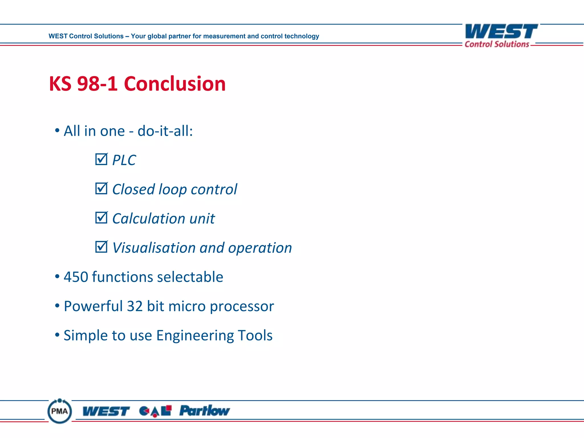 WEST Control Solutions – Your global partner for measurement and control technology




KS 98-1 Conclusion
 • All in one - do-it-all:
              PLC
              Closed loop control
              Calculation unit
              Visualisation and operation
 • 450 functions selectable
 • Powerful 32 bit micro processor
 • Simple to use Engineering Tools
 