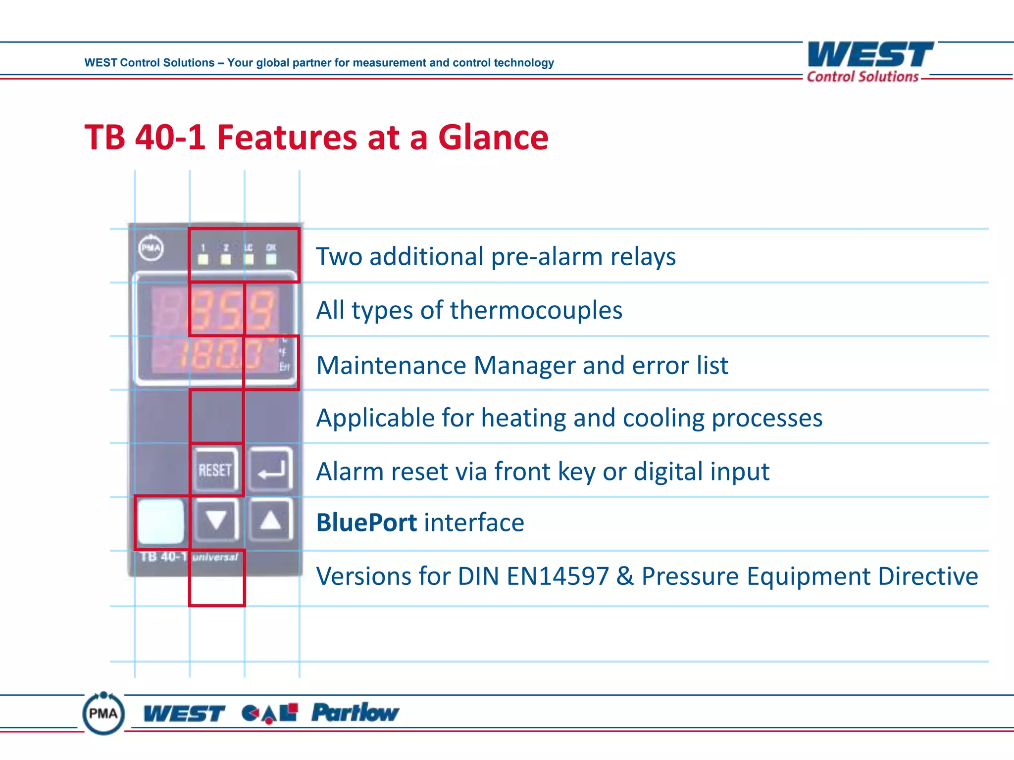 WEST Control Solutions – Your global partner for measurement and control technology




TB 40-1 Features at a Glance

                                        Two additional pre-alarm relays
                                        All types of thermocouples
                                        Maintenance Manager and error list
                                        Applicable for heating and cooling processes
                                        Alarm reset via front key or digital input
                                        BluePort interface
                                        Versions for DIN EN14597 & Pressure Equipment Directive
 