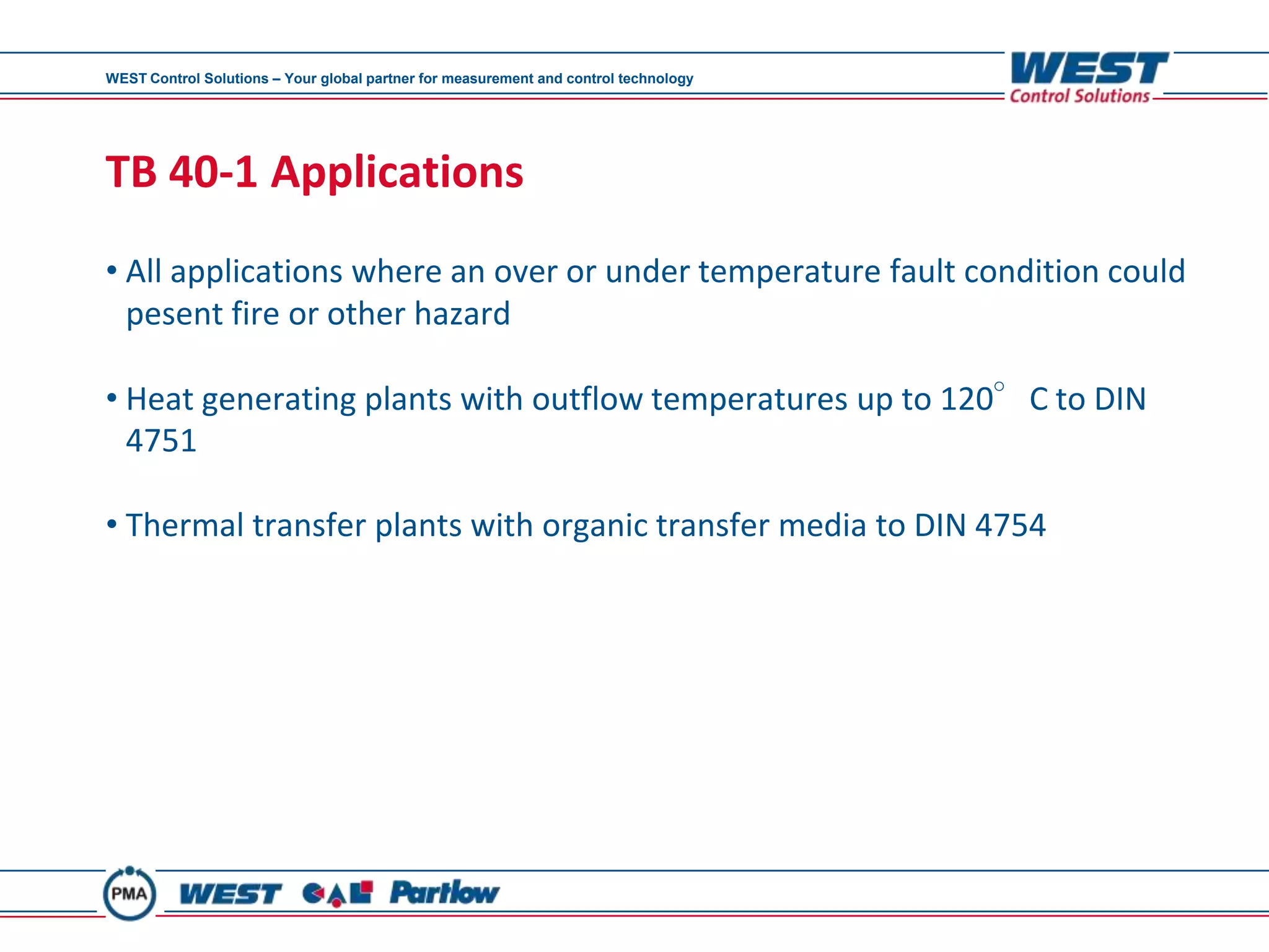 WEST Control Solutions – Your global partner for measurement and control technology




TB 40-1 Applications
• All applications where an over or under temperature fault condition could
  pesent fire or other hazard

• Heat generating plants with outflow temperatures up to 120°C to DIN
  4751

• Thermal transfer plants with organic transfer media to DIN 4754
 