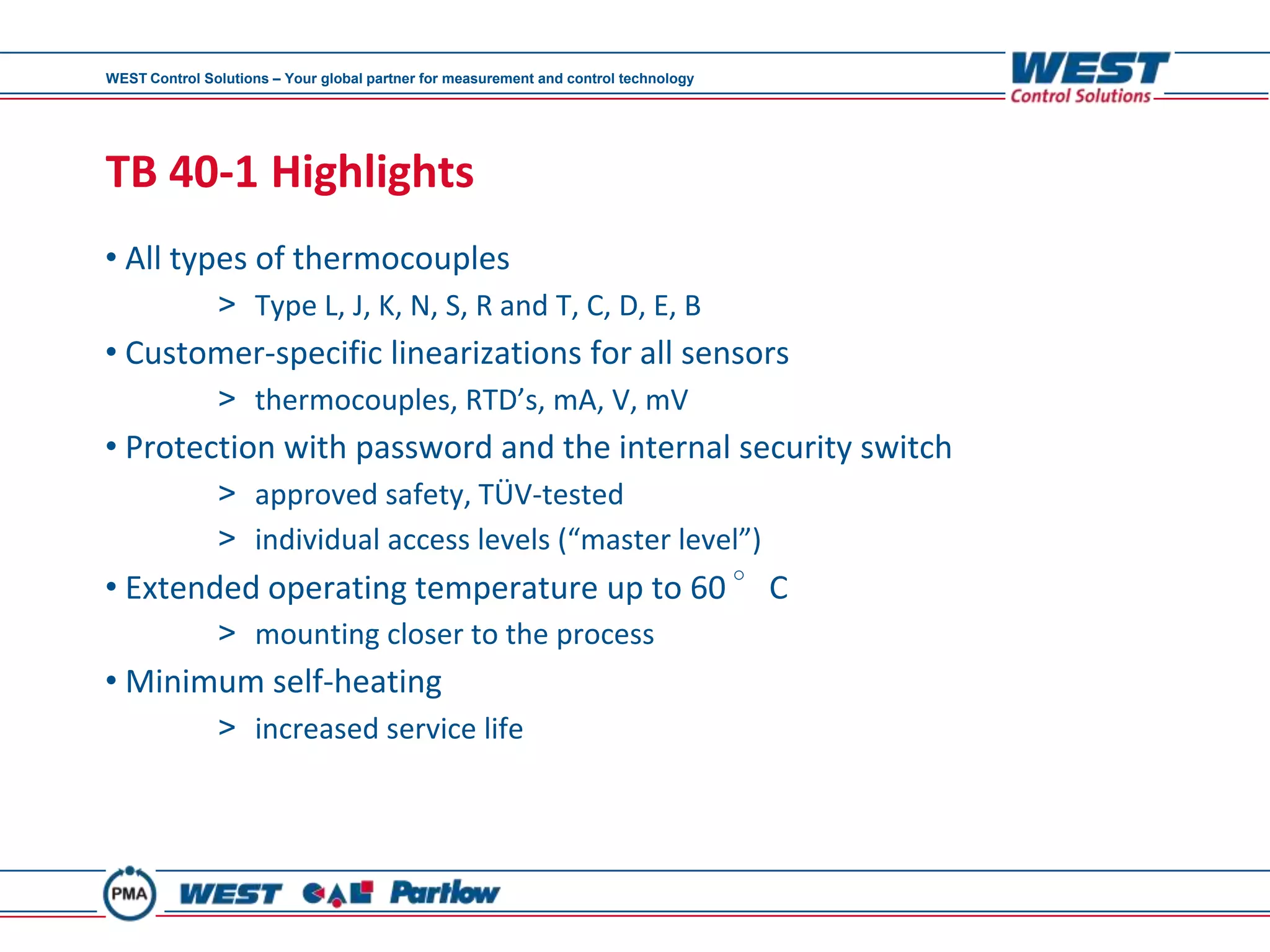 WEST Control Solutions – Your global partner for measurement and control technology




TB 40-1 Highlights
• All types of thermocouples
               > Type L, J, K, N, S, R and T, C, D, E, B
• Customer-specific linearizations for all sensors
               > thermocouples, RTD’s, mA, V, mV
• Protection with password and the internal security switch
               > approved safety, TÜV-tested
               > individual access levels (“master level”)
• Extended operating temperature up to 60 °C
               > mounting closer to the process
• Minimum self-heating
               > increased service life
 