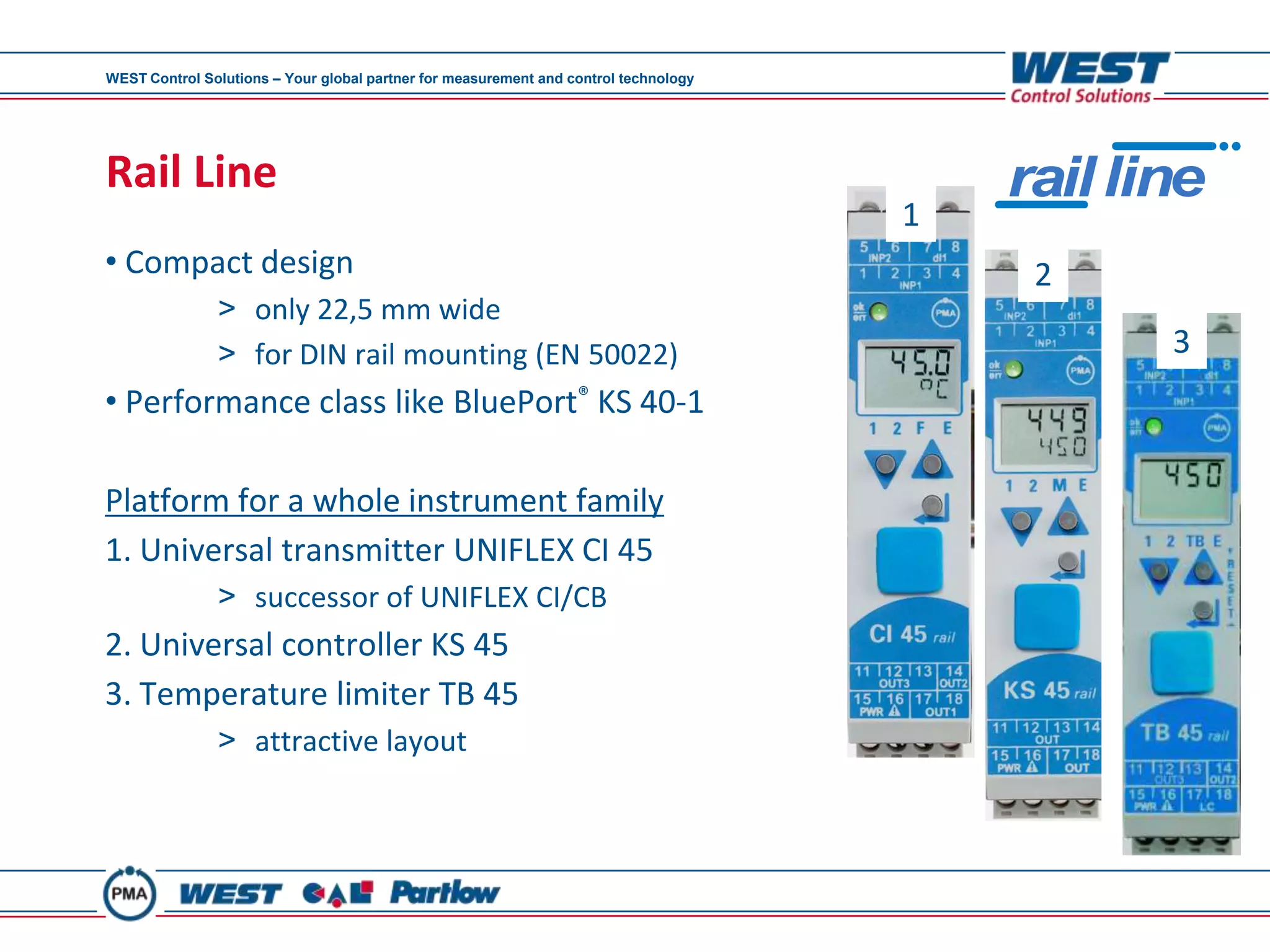 WEST Control Solutions – Your global partner for measurement and control technology




Rail Line                                                                                 rail line
                                                                                      1
• Compact design                                                                           2
               > only 22,5 mm wide
               > for DIN rail mounting (EN 50022)                                                3
• Performance class like BluePort® KS 40-1

Platform for a whole instrument family
1. Universal transmitter UNIFLEX CI 45
               > successor of UNIFLEX CI/CB
2. Universal controller KS 45
3. Temperature limiter TB 45
               > attractive layout
 